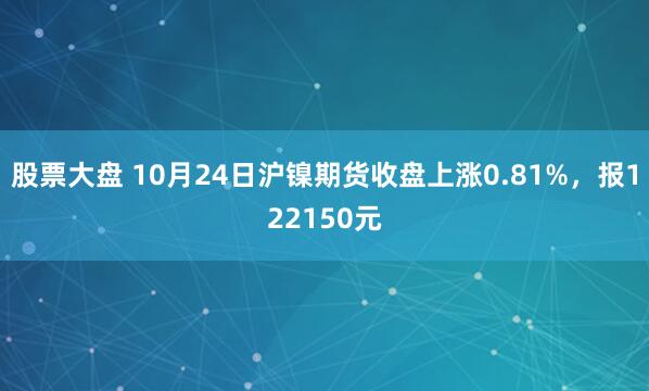 股票大盘 10月24日沪镍期货收盘上涨0.81%，报122150元