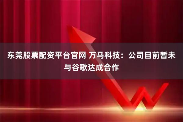 东莞股票配资平台官网 万马科技：公司目前暂未与谷歌达成合作