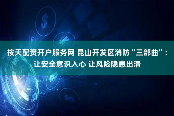 按天配资开户服务网 昆山开发区消防“三部曲”：让安全意识入心 让风险隐患出清