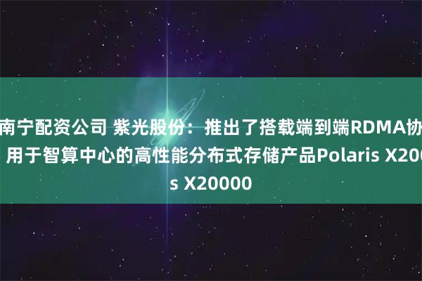 南宁配资公司 紫光股份：推出了搭载端到端RDMA协议、用于智算中心的高性能分布式存储产品Polaris X20000