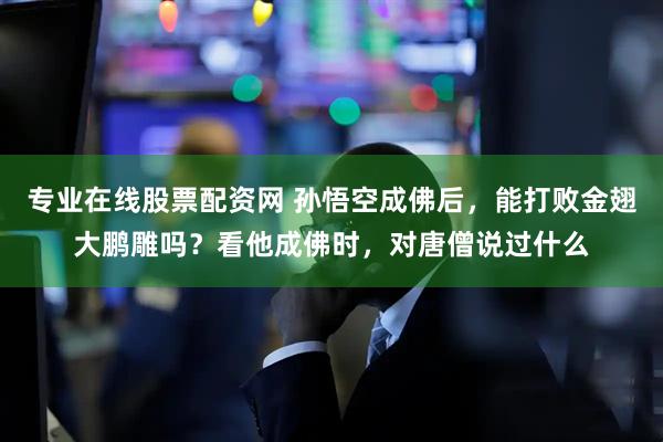 专业在线股票配资网 孙悟空成佛后，能打败金翅大鹏雕吗？看他成佛时，对唐僧说过什么