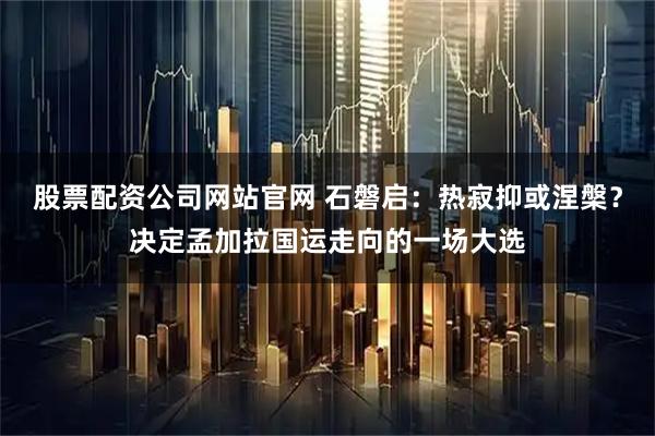 股票配资公司网站官网 石磐启：热寂抑或涅槃？决定孟加拉国运走向的一场大选