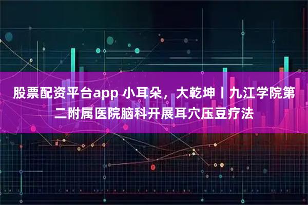 股票配资平台app 小耳朵，大乾坤丨九江学院第二附属医院脑科开展耳穴压豆疗法